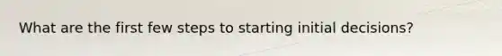 What are the first few steps to starting initial decisions?