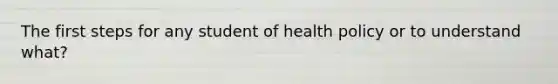 The first steps for any student of health policy or to understand what?