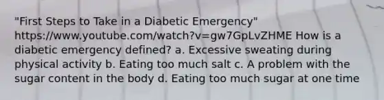 "First Steps to Take in a Diabetic Emergency" https://www.youtube.com/watch?v=gw7GpLvZHME How is a diabetic emergency defined? a. Excessive sweating during physical activity b. Eating too much salt c. A problem with the sugar content in the body d. Eating too much sugar at one time