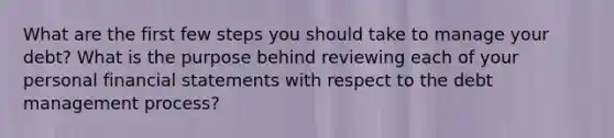 What are the first few steps you should take to manage your debt? What is the purpose behind reviewing each of your personal financial statements with respect to the debt management process?