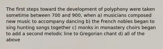 The first steps toward the development of polyphony were taken sometime between 700 and 900, when a) musicians composed new music to accompany dancing b) the French nobles began to sing hunting songs together c) monks in monastery choirs began to add a second melodic line to Gregorian chant d) all of the above