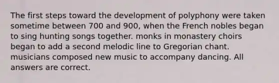 The first steps toward the development of polyphony were taken sometime between 700 and 900, when the French nobles began to sing hunting songs together. monks in monastery choirs began to add a second melodic line to Gregorian chant. musicians composed new music to accompany dancing. All answers are correct.