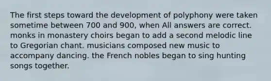 The first steps toward the development of polyphony were taken sometime between 700 and 900, when All answers are correct. monks in monastery choirs began to add a second melodic line to Gregorian chant. musicians composed new music to accompany dancing. the French nobles began to sing hunting songs together.