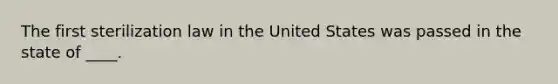 The first sterilization law in the United States was passed in the state of ____.