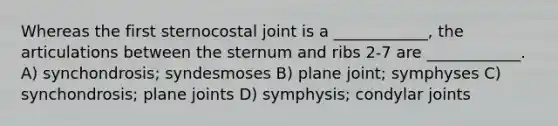 Whereas the first sternocostal joint is a ____________, the articulations between the sternum and ribs 2-7 are ____________. A) synchondrosis; syndesmoses B) plane joint; symphyses C) synchondrosis; plane joints D) symphysis; condylar joints