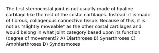 The first sternocostal joint is not usually made of hyaline cartilage like the rest of the costal cartilages. Instead, it is made of fibrous, collagenous connective tissue. Because of this, it is not as "slightly moveable" as the other costal cartilages and would belong in what joint category based upon its function (degree of movement)? A) Diarthroses B) Synarthroses C) Amphiarthroses D) Syndesmoses