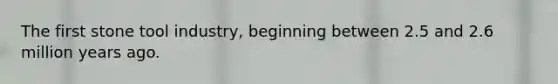 The first stone tool industry, beginning between 2.5 and 2.6 million years ago.