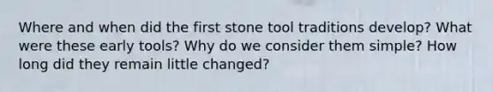 Where and when did the first stone tool traditions develop? What were these early tools? Why do we consider them simple? How long did they remain little changed?