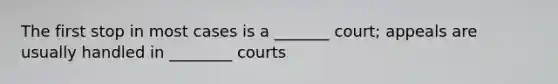 The first stop in most cases is a _______ court; appeals are usually handled in ________ courts