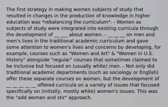 The first strategy in making women subjects of study that resulted in changes in the production of knowledge in higher education was *rebalancing the curriculum*. - Women as subjects of study were integrated into existing curricula through the development of __ ___ about women. - __ __ __ on men and men's lives in the traditional academic curriculum and gave some attention to women's lives and concerns by developing, for example, courses such as "Women and Art" & "Women in U.S. History" alongside "regular" courses that sometimes claimed to be inclusive but focused on (usually white) men. - Not only did traditional academic departments (such as sociology or English) offer these separate courses on women, but the development of __ __ __ __ __ offered curricula on a variety of issues that focused specifically on (initially, mostly white) women's issues. This was the "add women and stir" approach.