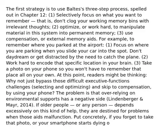 The first strategy is to use Baltes's three-step process, spelled out in Chapter 12: (1) Selectively focus on what you want to remember — that is, don't clog your working memory bins with irrelevant thoughts; (2) optimize, or work hard, to manipulate material in this system into permanent memory; (3) use compensation, or external memory aids. For example, to remember where you parked at the airport: (1) Focus on where you are parking when you slide your car into the spot. Don't daydream or get distracted by the need to catch the plane. (2) Work hard to encode that specific location in your brain. (3) Take a photo on your phone so you won't have to remember that place all on your own. At this point, readers might be thinking: Why not just bypass those difficult executive-functions challenges (selecting and optimizing) and skip to compensation, by using your phone? The problem is that over-relying on environmental supports has a negative side (Lindenberger & Mayr, 2014). If older people — or any person — depends excessively on this kind of help, they are destined for problems when those aids malfunction. Put concretely, if you forget to take that photo, or your smartphone starts dying o