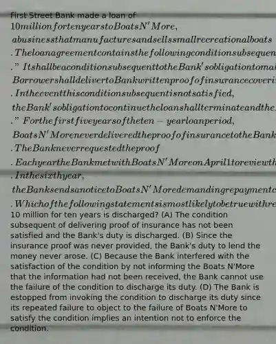 First Street Bank made a loan of 10 million for ten years to Boats N'More, a business that manufactures and sells small recreational boats. The loan agreement contains the following condition subsequent. "It shall be a condition subsequent to the Bank's obligation to make the loan that on or before March 15 of each year, Borrower shall deliver to Bank written proof of insurance covering the inventory and work in progress of Borrower. In the event this condition subsequent is not satisfied, the Bank's obligation to continue the loan shall terminate and the Borrower shall repay the loan within 10 days of notice by the Bank." For the first five years of the ten-year loan period, Boats N'More never delivered the proof of insurance to the Bank. The Bank never requested the proof. Each year the Bank met with Boats N'More on April 1 to review the loan and never stated that the condition was not fulfilled. In the sixth year, the Bank sends a notice to Boats N'More demanding repayment claiming the condition subsequent quoted above has not been met. Which of the following statements is most likely to be true with respect to whether the Bank's obligation to loan the10 million for ten years is discharged? (A) The condition subsequent of delivering proof of insurance has not been satisfied and the Bank's duty is discharged. (B) Since the insurance proof was never provided, the Bank's duty to lend the money never arose. (C) Because the Bank interfered with the satisfaction of the condition by not informing the Boats N'More that the information had not been received, the Bank cannot use the failure of the condition to discharge its duty. (D) The Bank is estopped from invoking the condition to discharge its duty since its repeated failure to object to the failure of Boats N'More to satisfy the condition implies an intention not to enforce the condition.