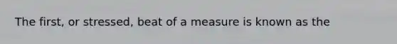 The first, or stressed, beat of a measure is known as the