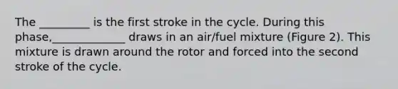 The _________ is the first stroke in the cycle. During this phase,_____________ draws in an air/fuel mixture (Figure 2). This mixture is drawn around the rotor and forced into the second stroke of the cycle.