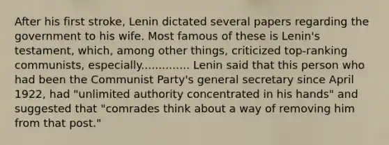 After his first stroke, Lenin dictated several papers regarding the government to his wife. Most famous of these is Lenin's testament, which, among other things, criticized top-ranking communists, especially.............. Lenin said that this person who had been the Communist Party's general secretary since April 1922, had "unlimited authority concentrated in his hands" and suggested that "comrades think about a way of removing him from that post."