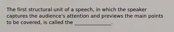 The first structural unit of a speech, in which the speaker captures the audience's attention and previews the main points to be covered, is called the _______________.