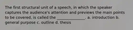 The first structural unit of a speech, in which the speaker captures the audience's attention and previews the main points to be covered, is called the _______________. a. introduction b. general purpose c. outline d. thesis