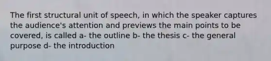 The first structural unit of speech, in which the speaker captures the audience's attention and previews the main points to be covered, is called a- the outline b- the thesis c- the general purpose d- the introduction