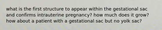 what is the first structure to appear within the gestational sac and confirms intrauterine pregnancy? how much does it grow? how about a patient with a gestational sac but no yolk sac?