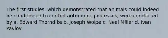 The first studies, which demonstrated that animals could indeed be conditioned to control autonomic processes, were conducted by a. Edward Thorndike b. Joseph Wolpe c. Neal Miller d. Ivan Pavlov