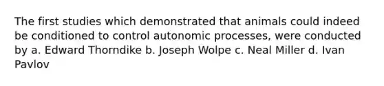 The first studies which demonstrated that animals could indeed be conditioned to control autonomic processes, were conducted by a. Edward Thorndike b. Joseph Wolpe c. Neal Miller d. Ivan Pavlov