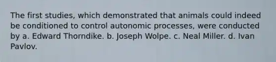 The first studies, which demonstrated that animals could indeed be conditioned to control autonomic processes, were conducted by a. <a href='https://www.questionai.com/knowledge/kgFO7Caw7k-edward-thorndike' class='anchor-knowledge'>edward thorndike</a>. b. Joseph Wolpe. c. Neal Miller. d. <a href='https://www.questionai.com/knowledge/klbFmZhUhq-ivan-pavlov' class='anchor-knowledge'>ivan pavlov</a>.