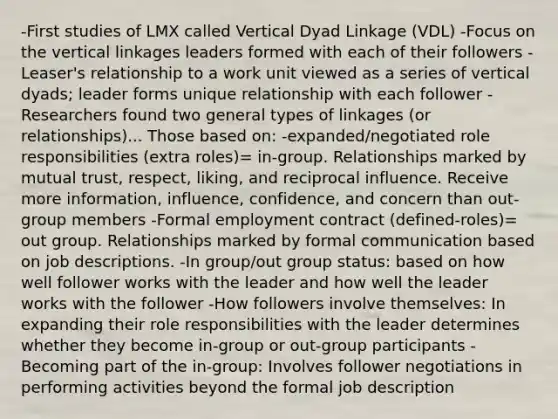 -First studies of LMX called Vertical Dyad Linkage (VDL) -Focus on the vertical linkages leaders formed with each of their followers -Leaser's relationship to a work unit viewed as a series of vertical dyads; leader forms unique relationship with each follower -Researchers found two general types of linkages (or relationships)... Those based on: -expanded/negotiated role responsibilities (extra roles)= in-group. Relationships marked by mutual trust, respect, liking, and reciprocal influence. Receive more information, influence, confidence, and concern than out-group members -Formal employment contract (defined-roles)= out group. Relationships marked by formal communication based on job descriptions. -In group/out group status: based on how well follower works with the leader and how well the leader works with the follower -How followers involve themselves: In expanding their role responsibilities with the leader determines whether they become in-group or out-group participants -Becoming part of the in-group: Involves follower negotiations in performing activities beyond the formal job description