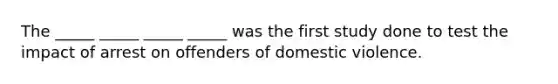 The _____ _____ _____ _____ was the first study done to test the impact of arrest on offenders of domestic violence.