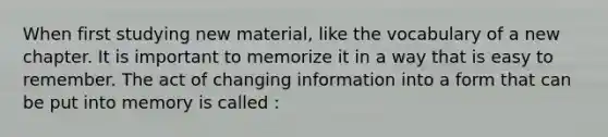 When first studying new material, like the vocabulary of a new chapter. It is important to memorize it in a way that is easy to remember. The act of changing information into a form that can be put into memory is called :