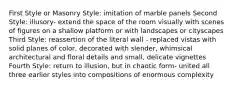 First Style or Masonry Style: imitation of marble panels Second Style: illusory- extend the space of the room visually with scenes of figures on a shallow platform or with landscapes or cityscapes Third Style: reassertion of the literal wall - replaced vistas with solid planes of color, decorated with slender, whimsical architectural and floral details and small, delicate vignettes Fourth Style: return to illusion, but in chaotic form- united all three earlier styles into compositions of enormous complexity