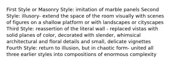 First Style or Masonry Style: imitation of marble panels Second Style: illusory- extend the space of the room visually with scenes of figures on a shallow platform or with landscapes or cityscapes Third Style: reassertion of the literal wall - replaced vistas with solid planes of color, decorated with slender, whimsical architectural and floral details and small, delicate vignettes Fourth Style: return to illusion, but in chaotic form- united all three earlier styles into compositions of enormous complexity