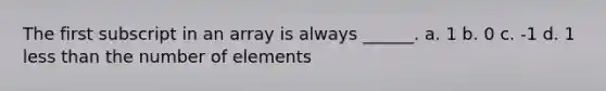 The first subscript in an array is always ______. a. 1 b. 0 c. -1 d. 1 less than the number of elements