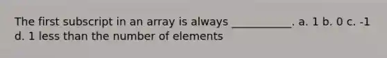 The first subscript in an array is always ___________. a. 1 b. 0 c. -1 d. 1 less than the number of elements