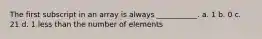 The first subscript in an array is always ___________. a. 1 b. 0 c. 21 d. 1 less than the number of elements