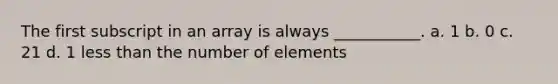 The first subscript in an array is always ___________. a. 1 b. 0 c. 21 d. 1 less than the number of elements