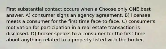 First substantial contact occurs when a Choose only ONE best answer. A) consumer signs an agency agreement. B) licensee meets a consumer for the first time face-to-face. C) consumer's motivation for participation in a real estate transaction is disclosed. D) broker speaks to a consumer for the first time about anything related to a property listed with the broker.