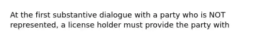 At the first substantive dialogue with a party who is NOT represented, a license holder must provide the party with