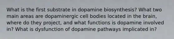 What is the first substrate in dopamine biosynthesis? What two main areas are dopaminergic cell bodies located in the brain, where do they project, and what functions is dopamine involved in? What is dysfunction of dopamine pathways implicated in?