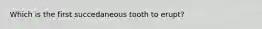 Which is the first succedaneous tooth to erupt?