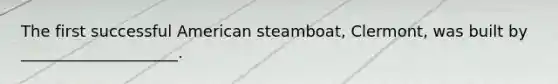 The first successful American steamboat, Clermont, was built by ____________________.