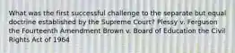 What was the first successful challenge to the separate but equal doctrine established by the Supreme Court? Plessy v. Ferguson the Fourteenth Amendment Brown v. Board of Education the Civil Rights Act of 1964