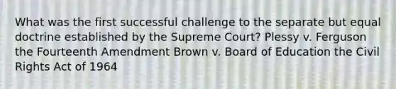 What was the first successful challenge to the separate but equal doctrine established by the Supreme Court? Plessy v. Ferguson the Fourteenth Amendment Brown v. Board of Education the Civil Rights Act of 1964