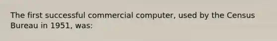 The first successful commercial computer, used by the Census Bureau in 1951, was: