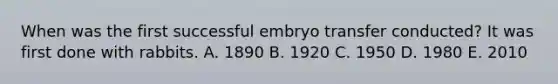 When was the first successful embryo transfer conducted? It was first done with rabbits. A. 1890 B. 1920 C. 1950 D. 1980 E. 2010