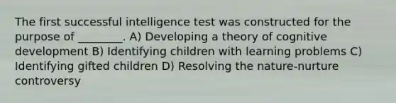 The first successful intelligence test was constructed for the purpose of ________. A) Developing a theory of cognitive development B) Identifying children with learning problems C) Identifying gifted children D) Resolving the nature-nurture controversy