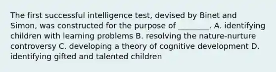 The first successful intelligence test, devised by Binet and Simon, was constructed for the purpose of ________. A. identifying children with learning problems B. resolving the nature-nurture controversy C. developing a theory of cognitive development D. identifying gifted and talented children