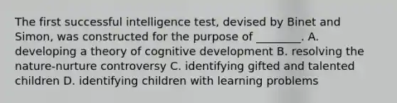 The first successful intelligence test, devised by Binet and Simon, was constructed for the purpose of ________. A. developing a theory of cognitive development B. resolving the nature-nurture controversy C. identifying gifted and talented children D. identifying children with learning problems