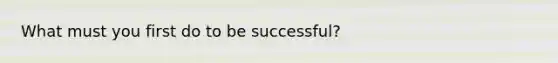 What must you first do to be successful?