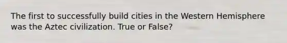 The first to successfully build cities in the Western Hemisphere was the Aztec civilization. True or False?