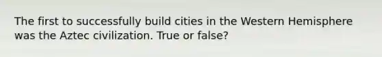 The first to successfully build cities in the Western Hemisphere was the Aztec civilization. True or false?